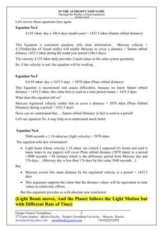 IN THE ALMIGHTY GOD NAME
Through the Mother of God mediation
I do this research
Gerges Francis Tawadrous/
2nd
Course student – physics Faculty – People's Friendship University – Moscow –Russia..
mrwaheid1@yahoo.com mrwaheid@gmail.com +201022532292
5
Let's review these equations here again
Equation No.4
4.135 mkm/ day x 346.6 days (nodal year) = 1433.5 mkm (Saturn orbital distance)
This Equation is consistent equation, tells clear information… Mercury velocity =
4.135mkm/day (if found really) will enable Mercury to cover a distance = Saturn orbital
distance 1433.5 mkm during the nodal year period (346.6 days)
The velocity 4.135 mkm daily provides 2 used values in the solar system geometry;
So, if the velocity is real, the equation will be working…
Equation No.5
4.0.95 mkm/ day x 1433.5 days = 5870 mkm (Pluto orbital distance)
This Equation is inconsistent and causes difficulties, because we know Saturn orbital
distance = 1433.5 mkm, this value here is used as a time period means = 1433.5 days
What does this equation tell us?
Mercury registered velocity enable him to cover a distance = 5870 mkm (Pluto Orbital
Distance) during a period = 1433.5 days!
Hoiw can we understand that…. Saturn orbital Distance in fact is used as a period!
Let's see equation No. 6 may help us to understand much better
Equation No.6
5040 seconds x 1.16 mkm/sec (light velocity) = 5870 mkm
The equation tells new information!
 Light beam whose velocity 1.16 mkm/ sec (which I supposed it's found and used it
many times in my papers) will cover Pluto orbital distance (5870 mkm) in a period
=5040 seconds = 84 minutes which is the difference period from Mercury day and
176 days… (Mercury day is less than 176 days by this value 5040 seconds…)
But
 Mercury covers this same distance by his registered velocity is a period = 1433.5
days
 This argument supports the claim that the distance values will be equivalent to time
values as relativistic effects…
But this argument provides us with absolute new conclusion
(Light Beam moves, And the Planet follows the Light Motion but
with Different Rate of Time)
 