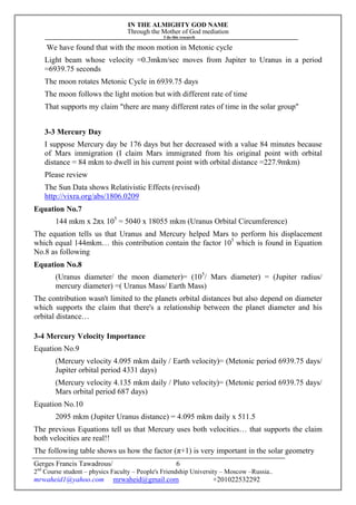 IN THE ALMIGHTY GOD NAME
Through the Mother of God mediation
I do this research
Gerges Francis Tawadrous/
2nd
Course student – physics Faculty – People's Friendship University – Moscow –Russia..
mrwaheid1@yahoo.com mrwaheid@gmail.com +201022532292
6
We have found that with the moon motion in Metonic cycle
Light beam whose velocity =0.3mkm/sec moves from Jupiter to Uranus in a period
=6939.75 seconds
The moon rotates Metonic Cycle in 6939.75 days
The moon follows the light motion but with different rate of time
That supports my claim "there are many different rates of time in the solar group"
3-3 Mercury Day
I suppose Mercury day be 176 days but her decreased with a value 84 minutes because
of Mars immigration (I claim Mars immigrated from his original point with orbital
distance = 84 mkm to dwell in his current point with orbital distance =227.9mkm)
Please review
The Sun Data shows Relativistic Effects (revised)
http://vixra.org/abs/1806.0209
Equation No.7
144 mkm x 2πx 105
= 5040 x 18055 mkm (Uranus Orbital Circumference)
The equation tells us that Uranus and Mercury helped Mars to perform his displacement
which equal 144mkm… this contribution contain the factor 105
which is found in Equation
No.8 as following
Equation No.8
(Uranus diameter/ the moon diameter)= (105
/ Mars diameter) = (Jupiter radius/
mercury diameter) =( Uranus Mass/ Earth Mass)
The contribution wasn't limited to the planets orbital distances but also depend on diameter
which supports the claim that there's a relationship between the planet diameter and his
orbital distance…
3-4 Mercury Velocity Importance
Equation No.9
(Mercury velocity 4.095 mkm daily / Earth velocity)= (Metonic period 6939.75 days/
Jupiter orbital period 4331 days)
(Mercury velocity 4.135 mkm daily / Pluto velocity)= (Metonic period 6939.75 days/
Mars orbital period 687 days)
Equation No.10
2095 mkm (Jupiter Uranus distance) = 4.095 mkm daily x 511.5
The previous Equations tell us that Mercury uses both velocities… that supports the claim
both velocities are real!!
The following table shows us how the factor (π+1) is very important in the solar geometry
 