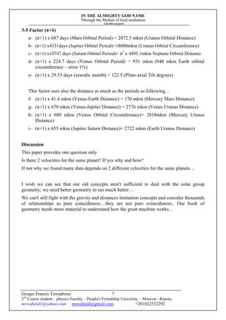 IN THE ALMIGHTY GOD NAME
Through the Mother of God mediation
I do this research
Gerges Francis Tawadrous/
2nd
Course student – physics Faculty – People's Friendship University – Moscow –Russia..
mrwaheid1@yahoo.com mrwaheid@gmail.com +201022532292
7
3-5 Factor (π+1)
a- (π+1) x 687 days (Mars Orbital Period) = 2872.5 mkm (Uranus Orbital Distance)
b- (π+1) x4331days (Jupiter Orbital Period)=18000mkm (Uranus Orbital Circumference)
c- (π+1) x10747 days (Saturn Orbital Period)= π2
x 4495.1mkm Neptune Orbital Distance
d- (π+1) x 224.7 days (Venus Orbital Period) = 931 mkm (940 mkm Earth orbital
circumference – error 1%)
e- (π+1) x 29.53 days (synodic month) = 122.5 (Pluto axial Tilt degrees)
This factor uses also the distance as much as the periods as following…
f- (π+1) x 41.4 mkm (Venus-Earth Distance) = 170 mkm (Mercury Mars Distance)
g- (π+1) x 670 mkm (Venus-Jupiter Distance) = 2776 mkm (Venus Uranus Distance)
h- (π+1) x 680 mkm (Venus Orbital Circumference)= 2818mkm (Mercury Uranus
Distance)
i- (π+1) x 655 mkm (Jupiter Saturn Distance)= 2722 mkm (Earth Uranus Distance)
Discussion
This paper provides one question only
Is there 2 velocities for the same planet? If yes why and how?
If not why we found many data depends on 2 different velocities for the same planets…
I wish we can see that our old concepts aren't sufficient to deal with the solar group
geometry; we need better geometry to see much better…
We can't still fight with the gravity and distances limitation concepts and consider thousands
of relationships as pure coincidences…they are not pure coincidences.. Our book of
geometry needs more material to understand how the great machine works…
 