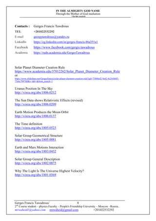 IN THE ALMIGHTY GOD NAME
Through the Mother of God mediation
I do this research
Gerges Francis Tawadrous/
2nd
Course student – physics Faculty – People's Friendship University – Moscow –Russia..
mrwaheid1@yahoo.com mrwaheid@gmail.com +201022532292
8
Contacts : Gerges Francis Tawdrous
TEL +201022532292
E-mail georgytawdrous@yandex.ru
Linkedln https://eg.linkedin.com/in/gerges-francis-86a351a1
Facebook https://www.facebook.com/gergis.tawadrous
Academia https://rudn.academia.edu/GergesTawadrous
Solar Planet Diameter Creation Rule
https://www.academia.edu/37012262/Solar_Planet_Diameter_Creation_Rule
or
https://www.slideshare.net/Gergesfrancis/solar-planet-diameter-creation-rule?qid=758bbef2-9a42-4c24-bb83-
75a6c7097fdf&v=&b=&from_search=1
Uranus Position In The Sky
http://vixra.org/abs/1806.0212
The Sun Data shows Relativistic Effects (revised)
http://vixra.org/abs/1806.0209
Earth Motion Produces the Moon Orbit
http://vixra.org/abs/1806.0137
The Time definition
http://vixra.org/abs/1805.0523
Solar Group Geometrical Structure
http://vixra.org/abs/1805.0081
Earth and Mars Motions Interaction
http://vixra.org/abs/1803.0432
Solar Group General Description
http://vixra.org/abs/1802.0075
Why The Light Is The Universe Highest Velocity?
http://vixra.org/abs/1801.0369
 