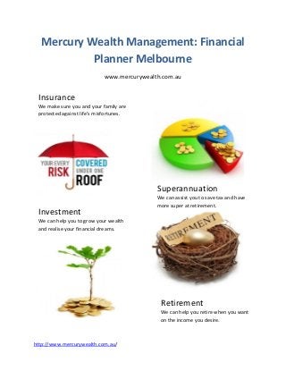 Mercury Wealth Management: Financial
           Planner Melbourne
                            www.mercurywealth.com.au


 Insurance
 We make sure you and your family are
 protected against life’s misfortunes.




                                            Superannuation
                                            We can assist you to save tax and have
                                            more super at retirement.
 Investment
 We can help you to grow your wealth
 and realise your financial dreams.




                                             Retirement
                                             We can help you retire when you want
                                             on the income you desire.



http://www.mercurywealth.com.au/
 