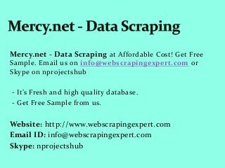 Mercy.net - Data Scraping at Affordable Cost! Get Free
Sample. Email us on info@webscrapingexpert.com or
Skype on nprojectshub
- It’s Fresh and high quality database.
- Get Free Sample from us.
Website: http://www.webscrapingexpert.com
Email ID: info@webscrapingexpert.com
Skype: nprojectshub
 