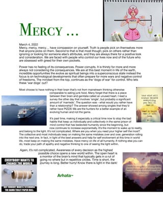 Mercy …


March 4, 2022

Mercy, mercy, mercy… have compassion on yourself. Truth is people pick on themselves more
that anyone picks on them. Second to that is that most though; pick on others rather than
ignoring or looking for someone else’s attributes, and they are always there for a positive look
and consideration. We are faced with people who control our lives now and of the future who
are obsessed with greed for their own pockets.

Power has no feeling of its consequences. Power corrupts. It is thirsty for more and more
always not considering the consequences. We are at this best moment in life of the earth,
incredible opportunities the evolve as spiritual beings into a superconscious state instead the
focus is on technological developments that often prepare for more wars and negative control
of freedoms. The mindset from the top, continues as the ‘dogs of war’ for control. Who lets
these ‘war dogs’ out?

Most choose to have nothing in their brain that’s not from mainstream thinking otherwise
comparable to eating junk food. Many forget that there is a place
between their brain and genitalia called an unused heart. I read a
survey the other day that involves ‘single’, but probably a signi
fi
cant
amount of ‘marrieds’. The question was - what would you rather have
than a relationship? The answer showed among singles that they’d
rather have PIZZA! We are the hunters for a better example of an
evolving human and not the game.

It’s past time, making it especially a critical time now to stop the bad
habits that keep us individually and collectively in the same prison of
mind control that has bedeviled humanity since the beginning, but
now continues to increase exponentially. It’s the moment to wake up to reality,
and belong to the light. It’s not complicated. Where are you when you need your higher self the most?
The collective and most individuals keep on making the same mistakes over and over, generation rolling
into the next one. In fact, in light of the best answers and help for self evolvement at this time in world
life, most keep on making the same mistakes. Have mercy on life of all humanity. If nothing else you can
do, trade your path of apathy and negative thinking to one of seeing the light within.



Again, it’s not complicated. Awareness of every decision as the highest
possible choice opens a new world within. The open heart is
a monitor of the brain’s mind that typically gets in a rut of
going no where but in repetitive circles. Time is short, the
journey is long. Better hurry! Know there is light in the dark!

Arhata~
 