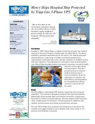 Mercy Ships Hospital Ship Protected
by Tripp Lite 3-Phase UPS
CASE STUDY

SUMMARY
Customer
Mercy Ships provides free
medical services and support to
people in impoverished nations
all over the world.

Goal
Have clean, reliable power
onboard the Africa Mercy
hospital ship to protect key
electronic equipment.

“Due to the nature of our
environment, onboard a ship off
the coast of West Africa, we have
had fairly regular unplanned
power outages. In each case, the
Tripp Lite UPS has performed
admirably.”
—Stuart Clear
Africa Mercy
Information Systems Manager

Solution
SmartOnline™ Modular
3-Phase UPS System
• SU20KX

Results
Successful installation; no more
power-related network or
communication interruptions.

Customer
Founded in 1978, Mercy Ships is a global charity that provides free medical
services to the poor through its hospital ship, the Africa Mercy. The ship is
staffed by volunteers representing over 35 nations. The medical personnel
onboard perform a wide range of medical and dental procedures for
impoverished communities like tumor removal, treatment of childbirth injuries
and tooth extraction. The organization’s work doesn’t stop at direct patient
care. Mercy Ships provides medical training and mentoring, community health
education and an agricultural
training program. They also
provide services to improve
medical infrastructure in
local communities. Since the
organization’s inception, the
Africa Mercy and ships before
her have performed charity
services in nations all over
the world.

Goal

1111 W. 35th Street
Chicago, IL 60609
773.869.1111
www.tripplite.com
Tripp Lite has been a trusted
manufacturer of innovative solutions
for over 85 years!

The Africa Mercy had multiple UPS systems supporting interconnected
equipment. This resulted in disorderly shutdowns during power problems.
Additionally, these systems didn’t provide dual conversion, causing input
fluctuations to affect connected devices. The ship needed a UPS to provide
clean, reliable power for the Cisco® network equipment, telephone and
satellite communications and closed-circuit television cameras.
The new UPS needed dual conversion functionality but it also had to be
compact and rugged enough to serve aboard a ship, where space is at a
premium and durability is essential.

 