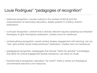 Louie Rodriguez’ “pedagogies of recognition”
• relational recognition: counter cultural in the context of NCLB and the
corporatization of secondary education, deeply present in a Mercy charism
(realization)
• curricular recognition: content that is directly relevant requires speaking to embodied
theologies of girls themselves (realization, creates room for resilience)
• contextualizing recognition: social context shapes engagement with learning, can we
“see” girls amidst social media practices? (realization, creates room for resistance)
• pedagogical recognition: pedagogies that disrupt “taken for granted” knowledges,
that allow for critical engagement (builds resistance, can draw on ritual)
• transformative recognition: education “for what?” (here is where our theological
commitments become a rich resource)

 