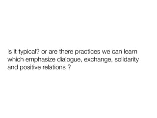 is it typical? or are there practices we can learn
which emphasize dialogue, exchange, solidarity
and positive relations ?

 