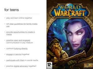 for teens
• play and learn online together
• set clear guidelines for family media
use
• provide opportunities to create in
media
• practice open and engaged
communication in any medium
• confront bullying directly
• engage in service together
• participate with them in social media
• practice digital advocacy together!

 