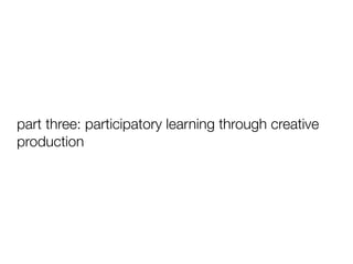 part three: participatory learning through creative
production

 