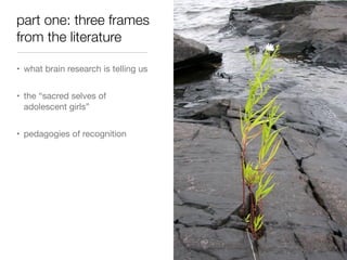 part one: three frames
from the literature
• what brain research is telling us
• the “sacred selves of
adolescent girls”
• pedagogies of recognition

 
