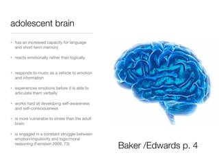 adolescent brain
• has an increased capacity for language
and short-term memory
• reacts emotionally rather than logically

• responds to music as a vehicle to emotion
and information
• experiences emotions before it is able to
articulate them verbally
• works hard at developing self-awareness
and self-consciousness
• is more vulnerable to stress than the adult
brain
• is engaged in a constant struggle between
emotion/impulsivity and logic/moral
reasoning (Feinstein 2009, 73)

Baker /Edwards p. 4

 