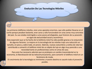 Evolución De Las Tecnologías MóvilesLos primeros teléfonos móviles, eran unos aparatos enormes, que sólo podían llevarse en el coche porque pesaban bastante, eran caros y sólo funcionaban en unas zonas muy concretas del país. Su uso estaba restringido a unos pocos privilegiados, que hicieron de su posesión un signo de exclusividad social y económica.Esta expansión que se ha hecho de la telefonía móvil ha sido posible gracias a la conjunción de algunos factores. La mejora en la tecnología de los móviles trajo una reducción en tamaño, en peso y, sobre todo, en precio. Además, nuevas costumbres y estilos de vida han contribuido a convertir el teléfono móvil de un objeto de lujo en algo muy parecido a una necesidad tanto en profesionistas como en amas de casa.Para esto fue necesario además que se produjera un cambio trascendental en la economía, la liberalización de las telecomunicaciones, para convertir el teléfono móvil en un fenómeno de moda.El crecimiento de la tecnología es inminente y nuestro destino es sacarle todo el provecho posible.