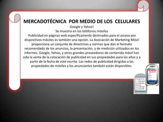 MERCADOTÉCNICA  POR MEDIO DE LOS  CELULARESGoogle y Yahoo! Se muestra en los teléfonos móviles Publicidad en páginas web específicamente destinados para el acceso por dispositivos móviles es también una opción. La Asociación de Marketing Móvil proporciona un conjunto de directrices y normas que dan el formato recomendado de los anuncios, la presentación, y de medición utilizados en los informes. Google, Yahoo, y otros grandes proveedores de contenido móvil han sido la venta de la colocación de publicidad en sus propiedades para los años y a partir de la fecha de este escrito. Las redes de publicidad dirigidas a las propiedades de móviles y los anunciantes también están disponibles.