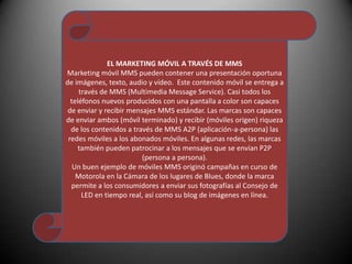 EL MARKETING MÓVIL A TRAVÉS DE MMS Marketing móvil MMS pueden contener una presentación oportuna de imágenes, texto, audio y vídeo.  Este contenido móvil se entrega a través de MMS (Multimedia Message Service). Casi todos los teléfonos nuevos producidos con una pantalla a color son capaces de enviar y recibir mensajes MMS estándar. Las marcas son capaces de enviar ambos (móvil terminado) y recibir (móviles origen) riqueza de los contenidos a través de MMS A2P (aplicación-a-persona) las redes móviles a los abonados móviles. En algunas redes, las marcas también pueden patrocinar a los mensajes que se envían P2P (persona a persona). Un buen ejemplo de móviles MMS originó campañas en curso de Motorola en la Cámara de los lugares de Blues, donde la marca permite a los consumidores a enviar sus fotografías al Consejo de LED en tiempo real, así como su blog de imágenes en línea. 