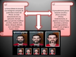 La firma Gillette ha lanzado una inteligente campaña de publicidad a través del iPhone. Se trata básicamente de una aplicación, llamada uArt, que permite modificar una foto, añadirle vello facial y después afeitarlo (con una Gillette Fusion, claro).El procedimiento parece bastante sencillo y ofrece variantes infinitas. Evidentemente, el objetivo es buscar looks divertidos y cómicos que luego podemos compartir con amigos y conocidos.