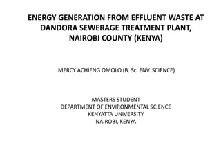 ENERGY GENERATION FROM EFFLUENT WASTE AT
DANDORA SEWERAGE TREATMENT PLANT,
NAIROBI COUNTY (KENYA)
MERCY ACHIENG OMOLO (B. Sc. ENV. SCIENCE)
MASTERS STUDENT
DEPARTMENT OF ENVIRONMENTAL SCIENCE
KENYATTA UNIVERSITY
NAIROBI, KENYA
 