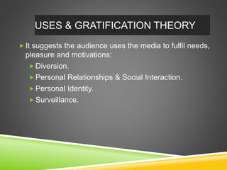  It suggests the audience uses the media to fulfil needs,
pleasure and motivations:
 Diversion.
 Personal Relationships & Social Interaction.
 Personal Identity.
 Surveillance.
USES & GRATIFICATION THEORY
 