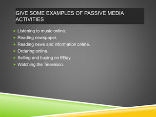 GIVE SOME EXAMPLES OF PASSIVE MEDIA
ACTIVITIES
 Listening to music online.
 Reading newspaper.
 Reading news and information online.
 Ordering online.
 Selling and buying on EBay.
 Watching the Television.
 