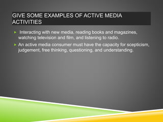 GIVE SOME EXAMPLES OF ACTIVE MEDIA
ACTIVITIES
 Interacting with new media, reading books and magazines,
watching television and film, and listening to radio.
 An active media consumer must have the capacity for scepticism,
judgement, free thinking, questioning, and understanding.
 