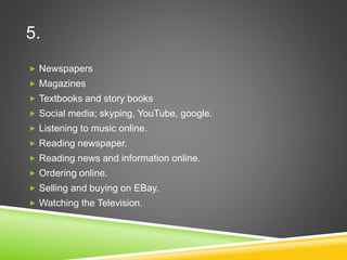 5.
 Newspapers
 Magazines
 Textbooks and story books
 Social media; skyping, YouTube, google.
 Listening to music online.
 Reading newspaper.
 Reading news and information online.
 Ordering online.
 Selling and buying on EBay.
 Watching the Television.
 