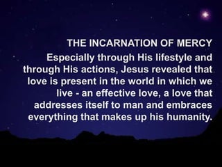 1
THE INCARNATION OF MERCY
Especially through His lifestyle and
through His actions, Jesus revealed that
love is present in the world in which we
live - an effective love, a love that
addresses itself to man and embraces
everything that makes up his humanity.
 