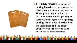 •CUTTING BOARDS- choices of
cutting boards are the wooden or
blocks and acrylic cutting boards.
When preparing a recipe that
contains both meat (or poultry or
seafood) and vegetables requiring
cutting, use one board exclusively
the vegetables and the other
exclusively for the raw meat to
avoid cross-contamination.
 