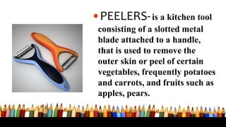•PEELERS-is a kitchen tool
consisting of a slotted metal
blade attached to a handle,
that is used to remove the
outer skin or peel of certain
vegetables, frequently potatoes
and carrots, and fruits such as
apples, pears.
 