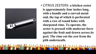 •CITRUS ZESTERS- a kitchen zester
is approximately four inches long,
with a handle and a curved metal
end, the top of which is perforated
with a row of round holes with
sharpened rims. To operate, the
zester is pressed with moderate force
against the fruit and drawn across its
peel. The rims cut the zest from the
pith underneath.
 