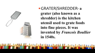 •GRATER/SHREDDER- a
grater (also known as a
shredder) is the kitchen
utensil used to grate foods
into fine pieces. It was
invented by Francois Boullier
in 1540s.
 