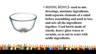 •MIXING BOWLS- used to mix
dressings, marinate ingredients,
hold separate elements of a salad
before assembling and used to toss
and mix all the ingredients
together. Used bowls made of
sturdy, heavy glass wares or
ceramic, so as not to react with
acidic ingredients.
 