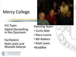 Mercy College

FLC Topic:             Planning Team:
Digital Storytelling   • Curtis Abel
in the Classroom
                       • Mary Lozina
Facilitators:          • Bill Walters
Matt Lewis and         • Matt Lewis
Mustafa Sakarya        •Braddlee
 