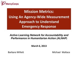 Mission Metrics:
Using An Agency-Wide Measurement
      Approach to Understand
       Emergency Response

 Active Learning Network for Accountability and
  Performance in Humanitarian Action (ALNAP)

                     March 6, 2013

Barbara Willett                      Michael Wallace
 