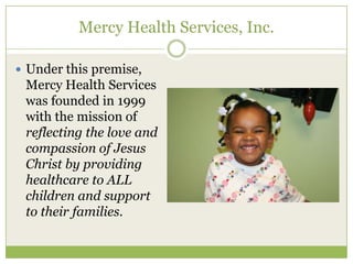Mercy Health Services, Inc.

 Under this premise,
 Mercy Health Services
 was founded in 1999
 with the mission of
 reflecting the love and
 compassion of Jesus
 Christ by providing
 healthcare to ALL
 children and support
 to their families.
 