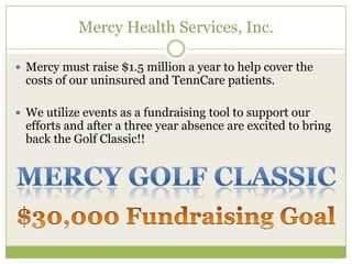 Mercy Health Services, Inc.

 Mercy must raise $1.5 million a year to help cover the
  costs of our uninsured and TennCare patients.

 We utilize events as a fundraising tool to support our
  efforts and after a three year absence are excited to bring
  back the Golf Classic!!
 