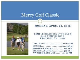 Mercy Golf Classic

      MONDAY, APRIL 23, 2012


      TEMPLE HILLS COUNTRY CLUB
           6376 TEMPLE ROAD
          FRANKLIN, TN 37069

     CHECK-IN.....................11:00AM
     LUNCH.........................11:30AM
     SHOTGUN START...........12:00PM
     SILENT AUCTION............4:30PM
     AWARDS BANQUET.........5:00PM
 