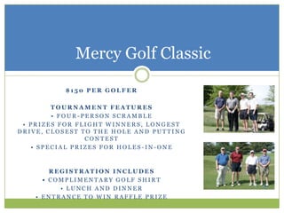 Mercy Golf Classic

          $150 PER GOLFER

        TOURNAMENT FEATURES
        • FOUR-PERSON SCRAMBLE
 • PRIZES FOR FLIGHT WINNERS, LONGEST
DRIVE, CLOSEST TO THE HOLE AND PUTTING
                CONTEST
   • SPECIAL PRIZES FOR HOLES-IN-ONE



        REGISTRATION INCLUDES
      • COMPLIMENTARY GOLF SHIRT
          • LUNCH AND DINNER
    • ENTRANCE TO WIN RAFFLE PRIZE
 