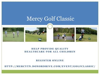 Mercy Golf Classic



             HELP PROVIDE QUALITY
          HEALTHCARE FOR ALL CHILDREN


                 REGISTER ONLINE

HTTP://MERCYTN.DONORDRIVE.COM/EVENT/GOLFCLASSIC /
 