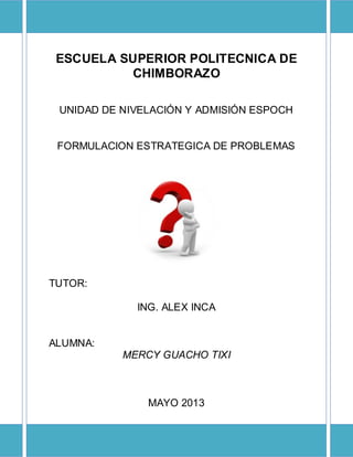 ESCUELA SUPERIOR POLITECNICA DE
CHIMBORAZO
UNIDAD DE NIVELACIÓN Y ADMISIÓN ESPOCH
FORMULACION ESTRATEGICA DE PROBLEMAS
TUTOR:
ING. ALEX INCA
ALUMNA:
MERCY GUACHO TIXI
MAYO 2013
 