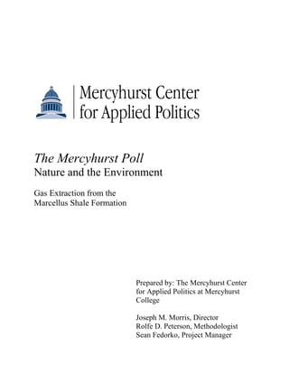 The Mercyhurst Poll
Nature and the Environment
Gas Extraction from the
Marcellus Shale Formation




                            Prepared by: The Mercyhurst Center
                            for Applied Politics at Mercyhurst
                            College

                            Joseph M. Morris, Director
                            Rolfe D. Peterson, Methodologist
                            Sean Fedorko, Project Manager
 