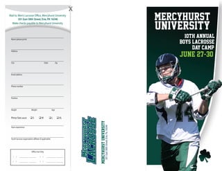 Mail to: Men’s Lacrosse Office, Mercyhurst University
501 East 38th Street, Erie, PA 16546
Make checks payable to Mercyhurst University
____________________________________________
Name (please print)
____________________________________________
Address
____________________________________________
City	 State	Zip
____________________________________________
Email address
____________________________________________
Phone number
____________________________________________
Position
____________________________________________
Height	Weight	Age
Pinny Size(adult)	 q S	 q M	 q L	 q XL
____________________________________________
Years experience
____________________________________________
Youth lacrosse organization affiliate (if applicable)
501East38thStreet,Erie,Pa.16546
MercyhurstUniversity
Mercyhurst
University
10th Annual
boys lacrosse
day camp
june 27-30
Office Use Only
/ / ____________ __________
/ / ____________ __________
/ / ____________ __________
/ / ____________ __________
 