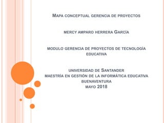 MAPA CONCEPTUAL GERENCIA DE PROYECTOS
MERCY AMPARO HERRERA GARCÍA
MODULO GERENCIA DE PROYECTOS DE TECNOLOGÍA
EDUCATIVA
UNIVERSIDAD DE SANTANDER
MAESTRÍA EN GESTIÓN DE LA INFORMÁTICA EDUCATIVA
BUENAVENTURA
MAYO 2018
 