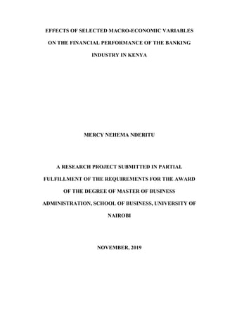 EFFECTS OF SELECTED MACRO-ECONOMIC VARIABLES
ON THE FINANCIAL PERFORMANCE OF THE BANKING
INDUSTRY IN KENYA
MERCY NEHEMA NDERITU
A RESEARCH PROJECT SUBMITTED IN PARTIAL
FULFILLMENT OF THE REQUIREMENTS FOR THE AWARD
OF THE DEGREE OF MASTER OF BUSINESS
ADMINISTRATION, SCHOOL OF BUSINESS, UNIVERSITY OF
NAIROBI
NOVEMBER, 2019
 