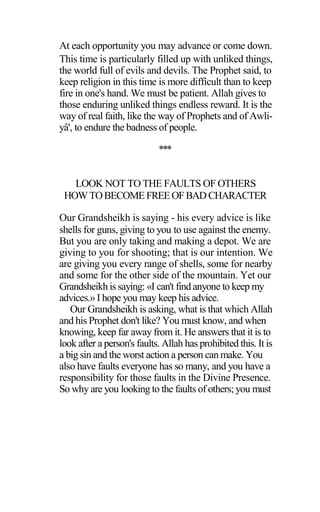At each opportunity you may advance or come down.
This time is particularly filled up with unliked things,
the world full of evils and devils. The Prophet said, to
keep religion in this time is more difficult than to keep
fire in one's hand. We must be patient. Allah gives to
those enduring unliked things endless reward. It is the
way of real faith, like the way of Prophets and of Awli-
yâ', to endure the badness of people.
***
LOOK NOT TO THE FAULTS OF OTHERS
HOWTOBECOME FREEOFBAD CHARACTER
Our Grandsheikh is saying - his every advice is like
shells for guns, giving to you to use against the enemy.
But you are only taking and making a depot. We are
giving to you for shooting; that is our intention. We
are giving you every range of shells, some for nearby
and some for the other side of the mountain. Yet our
Grandsheikh is saying: «I can't find anyone to keep my
advices.» I hope you may keep his advice.
Our Grandsheikh is asking, what is that which Allah
and his Prophet don't like? You must know, and when
knowing, keep far away from it. He answers that it is to
look after a person's faults. Allah has prohibited this. It is
a big sin and the worst action a person can make. You
also have faults everyone has so many, and you have a
responsibility for those faults in the Divine Presence.
So why are you looking to the faults of others; you must
 