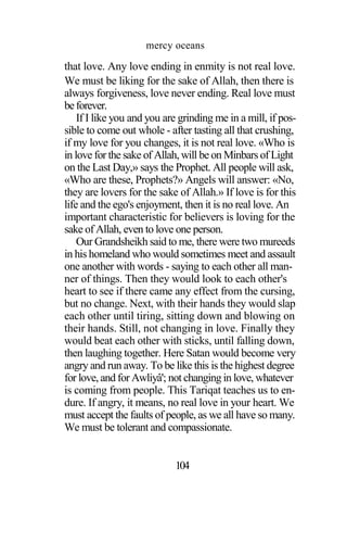 mercy oceans
that love. Any love ending in enmity is not real love.
We must be liking for the sake of Allah, then there is
always forgiveness, love never ending. Real love must
beforever.
If I like you and you are grinding me in a mill, if pos-
sible to come out whole - after tasting all that crushing,
if my love for you changes, it is not real love. «Who is
in love for the sake of Allah, will be on Minbars of Light
on the Last Day,» says the Prophet. All people will ask,
«Who are these, Prophets?» Angels will answer: «No,
they are lovers for the sake of Allah.» If love is for this
life and the ego's enjoyment, then it is no real love. An
important characteristic for believers is loving for the
sake of Allah, even to love one person.
Our Grandsheikh said to me, there were two mureeds
in his homeland who would sometimes meet and assault
one another with words - saying to each other all man-
ner of things. Then they would look to each other's
heart to see if there came any effect from the cursing,
but no change. Next, with their hands they would slap
each other until tiring, sitting down and blowing on
their hands. Still, not changing in love. Finally they
would beat each other with sticks, until falling down,
then laughing together. Here Satan would become very
angry and run away. To be like this is the highest degree
for love, and for Awliyâ'; not changing in love, whatever
is coming from people. This Tariqat teaches us to en-
dure. If angry, it means, no real love in your heart. We
must accept the faults of people, as we all have so many.
We must be tolerant and compassionate.
104
 