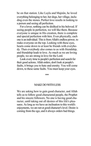 be on that station. Like Layla and Majnûn, he loved
everything belonging to her, her dogs, her village, inclu-
ding even the stones. Perfect love results in looking to
a person and seeing all perfection.
For a lover, nothing can be disliked in his beloved. If
seeing people in perfection, we will like them. Because
everyone is unique in His creation, there is complete
and special perfection with him. Even physically, each
oneis anindividual. Thisis fromAllah'sendlesspower, to
make everyone on the top. Looking with these eyes,
hearts come down to at least be friends with everybo-
dy. Then everybody also comes to us with friendship,
and friendship leads to love. As much as we are loving
people, we are strong in love for the Lord.
Look everytime topeople's perfectionandsearchfor
their good actions. Allah orders, don't look at people's
faults, it brings you to hate and enmity. You will come
down, to these same faults. You must keep your eyes.
***
MAKEDOWITHLESS
We are asking how to gain good character, and Allah
tells us to follow good charactered people, the Prophet
and his sincere followers. No one is having good cha-
racter, until taking out all desires of this life's plea-
sures. As long as we have an inclination to this world's
enjoyments, we are not at good character's level. Desire is
coming from the ego, and it always orders bad things.
 