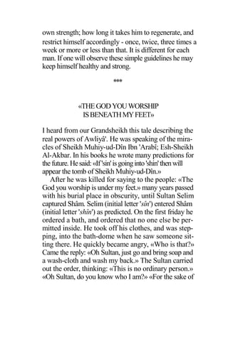 own strength; how long it takes him to regenerate, and
restrict himself accordingly - once, twice, three times a
week or more or less than that. It is different for each
man. If one will observe these simple guidelines he may
keep himself healthy and strong.
***
«THEGODYOUWORSHIP
ISBENEATHMYFEET»
I heard from our Grandsheikh this tale describing the
real powers of Awliyâ'. He was speaking of the mira-
cles of Sheikh Muhiy-ud-Dîn Ibn 'Arabî; Esh-Sheikh
Al-Akbar. In his books he wrote many predictions for
thefuture.Hesaid:«If'sin'isgoinginto'shin'thenwill
appear the tomb of Sheikh Muhiy-ud-Dîn.»
After he was killed for saying to the people: «The
God you worship is under my feet.» many years passed
with his burial place in obscurity, until Sultan Selim
captured Shâm. Selim (initial letter 'sîn') entered Shâm
(initial letter 'shîn') as predicted. On the first friday he
ordered a bath, and ordered that no one else be per-
mitted inside. He took off his clothes, and was step-
ping, into the bath-dome when he saw someone sit-
ting there. He quickly became angry, «Who is that?»
Came the reply: «Oh Sultan, just go and bring soap and
a wash-cloth and wash my back.» The Sultan carried
out the order, thinking: «This is no ordinary person.»
«Oh Sultan, do you know who I am?» «For the sake of
 