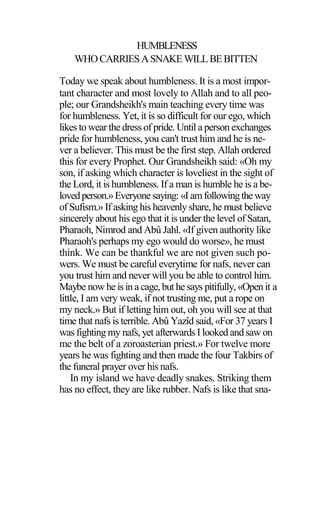 HUMBLENESS
WHOCARRIESASNAKEWILLBEBITTEN
Today we speak about humbleness. It is a most impor-
tant character and most lovely to Allah and to all peo-
ple; our Grandsheikh's main teaching every time was
for humbleness. Yet, it is so difficult for our ego, which
likes to wear the dress of pride. Until a person exchanges
pride for humbleness, you can't trust him and he is ne-
ver a believer. This must be the first step. Allah ordered
this for every Prophet. Our Grandsheikh said: «Oh my
son, if asking which character is loveliest in the sight of
the Lord, it is humbleness. If a man is humble he is a be-
lovedperson.»Everyone saying: «I amfollowingtheway
of Sufism.» If asking his heavenly share, he must believe
sincerely about his ego that it is under the level of Satan,
Pharaoh, Nimrod and Abû Jahl. «If given authority like
Pharaoh's perhaps my ego would do worse», he must
think. We can be thankful we are not given such po-
wers. We must be careful everytime for nafs, never can
you trust him and never will you be able to control him.
Maybe now he isin acage, but hesays pitifully, «Open it a
little, I am very weak, if not trusting me, put a rope on
my neck.» But if letting him out, oh you will see at that
time that nafs is terrible. Abû Yazîd said, «For 37 years I
was fighting my nafs, yet afterwards I looked and saw on
me the belt of a zoroasterian priest.» For twelve more
years he was fighting and then made the four Takbirs of
the funeral prayer over his nafs.
In my island we have deadly snakes. Striking them
has no effect, they are like rubber. Nafs is like that sna-
 