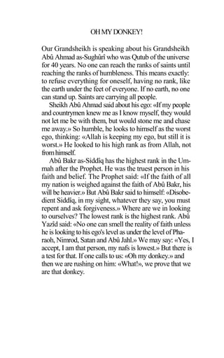 OHMYDONKEY!
Our Grandsheikh is speaking about his Grandsheikh
Abû Ahmad as-Sughûrî who was Qutub of the universe
for 40 years. No one can reach the ranks of saints until
reaching the ranks of humbleness. This means exactly:
to refuse everything for oneself, having no rank, like
the earth under the feet of everyone. If no earth, no one
can stand up. Saints are carrying all people.
Sheikh Abû Ahmad said about his ego: «If my people
and countrymen knew me as I know myself, they would
not let me be with them, but would stone me and chase
me away.» So humble, he looks to himself as the worst
ego, thinking: «Allah is keeping my ego, but still it is
worst.» He looked to his high rank as from Allah, not
fromhimself.
Abû Bakr as-Siddîq has the highest rank in the Um-
mah after the Prophet. He was the truest person in his
faith and belief. The Prophet said: «If the faith of all
my nation is weighed against the faith of Abû Bakr, his
will be heavier.» But Abû Bakr said to himself: «Disobe-
dient Siddîq, in my sight, whatever they say, you must
repent and ask forgiveness.» Where are we in looking
to ourselves? The lowest rank is the highest rank. Abû
Yazîd said: «No one can smell the reality of faith unless
he islooking tohisego'slevel asunderthelevelofPha-
raoh, Nimrod, Satan and Abû Jahl.» We may say: «Yes, I
accept, I am that person, my nafs is lowest.» But there is
a test for that. If one calls to us: «Oh my donkey.» and
then we are rushing on him: «What!», we prove that we
are that donkey.
 