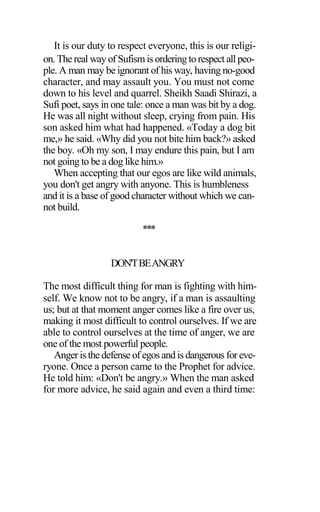It is our duty to respect everyone, this is our religi-
on. The real way of Sufismis ordering to respect all peo-
ple. A man may be ignorant of his way, having no-good
character, and may assault you. You must not come
down to his level and quarrel. Sheikh Saadi Shirazi, a
Sufi poet, says in one tale: once a man was bit by a dog.
He was all night without sleep, crying from pain. His
son asked him what had happened. «Today a dog bit
me,» he said. «Why did you not bite him back?» asked
the boy. «Oh my son, I may endure this pain, but I am
not going to be a dog like him.»
When accepting that our egos are like wild animals,
you don't get angry with anyone. This is humbleness
and it is a base of good character without which we can-
not build.
***
DON'TBEANGRY
The most difficult thing for man is fighting with him-
self. We know not to be angry, if a man is assaulting
us; but at that moment anger comes like a fire over us,
making it most difficult to control ourselves. If we are
able to control ourselves at the time of anger, we are
one of the most powerful people.
Anger is the defense of egos and is dangerous for eve-
ryone. Once a person came to the Prophet for advice.
He told him: «Don't be angry.» When the man asked
for more advice, he said again and even a third time:
 