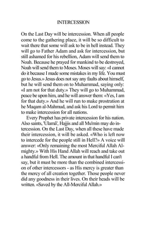 INTERCESSION
On the Last Day will be intercession. When all people
come to the gathering place, it will be so difficult to
wait there that some will ask to be in hell instead. They
will go to Father Adam and ask for intercession, but
still ashamed for his rebellion, Adam will send them to
Noah. Because he prayed for mankind to be destroyed,
Noah willsend themtoMoses.Moseswillsay: «I cannot
do it because I made some mistakes in my life. You must
go to Jesus.» Jesus does not say any faults about himself,
but he will send them on to Muhammad, saying only:
«I am not for that duty.» They will go to Muhammad,
peace be upon him, and he will answer them: «Yes, I am
for that duty.» And he will run to make prostration at
he Maqam al-Mahmud, and ask his Lord to permit him
to make intercession for all nations.
Every Prophet has private intercession for his nation.
Also saints, 'Ulamâ', Hajjis and all Mu'min may do in-
tercession. On the Last Day, when all these have made
their intercession, it will be asked. «Who is left now
to intercede for the people still in Hell?» A voice will
answer: «Only remaining the most Merciful Allah Al-
mighty.» With His Hand Allah will reach and take out
a handful from Hell. The amount in that handful I can't
say, but it must be more than the combined intercessi-
on of other intercessors - as His mercy is greater than
the mercy of all creation together. Those people never
did any goodness in their lives. On their heads will be
written. «Saved by the All-Merciful Allah.»
 