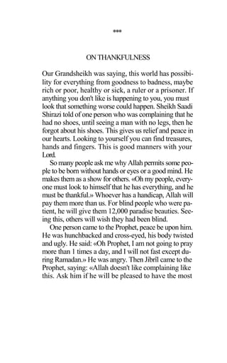 ***
ONTHANKFULNESS
Our Grandsheikh was saying, this world has possibi-
lity for everything from goodness to badness, maybe
rich or poor, healthy or sick, a ruler or a prisoner. If
anything you don't like is happening to you, you must
look that something worse could happen. Sheikh Saadi
Shirazi told of one person who was complaining that he
had no shoes, until seeing a man with no legs, then he
forgot about his shoes. This gives us relief and peace in
our hearts. Looking to yourself you can find treasures,
hands and fingers. This is good manners with your
Lord.
So many people ask me why Allah permits some peo-
ple to be born without hands or eyes or a good mind. He
makes them as a show for others. «Oh my people, every-
one must look to himself that he has everything, and he
must be thankful.» Whoever has a handicap, Allah will
pay them more than us. For blind people who were pa-
tient, he will give them 12,000 paradise beauties. See-
ing this, others will wish they had been blind.
One person came to the Prophet, peace be upon him.
He was hunchbacked and cross-eyed, his body twisted
and ugly. He said: «Oh Prophet, I am not going to pray
more than 1 times a day, and I will not fast except du-
ring Ramadan.» He was angry. Then Jibrîl came to the
Prophet, saying: «Allah doesn't like complaining like
this. Ask him if he will be pleased to have the most
 